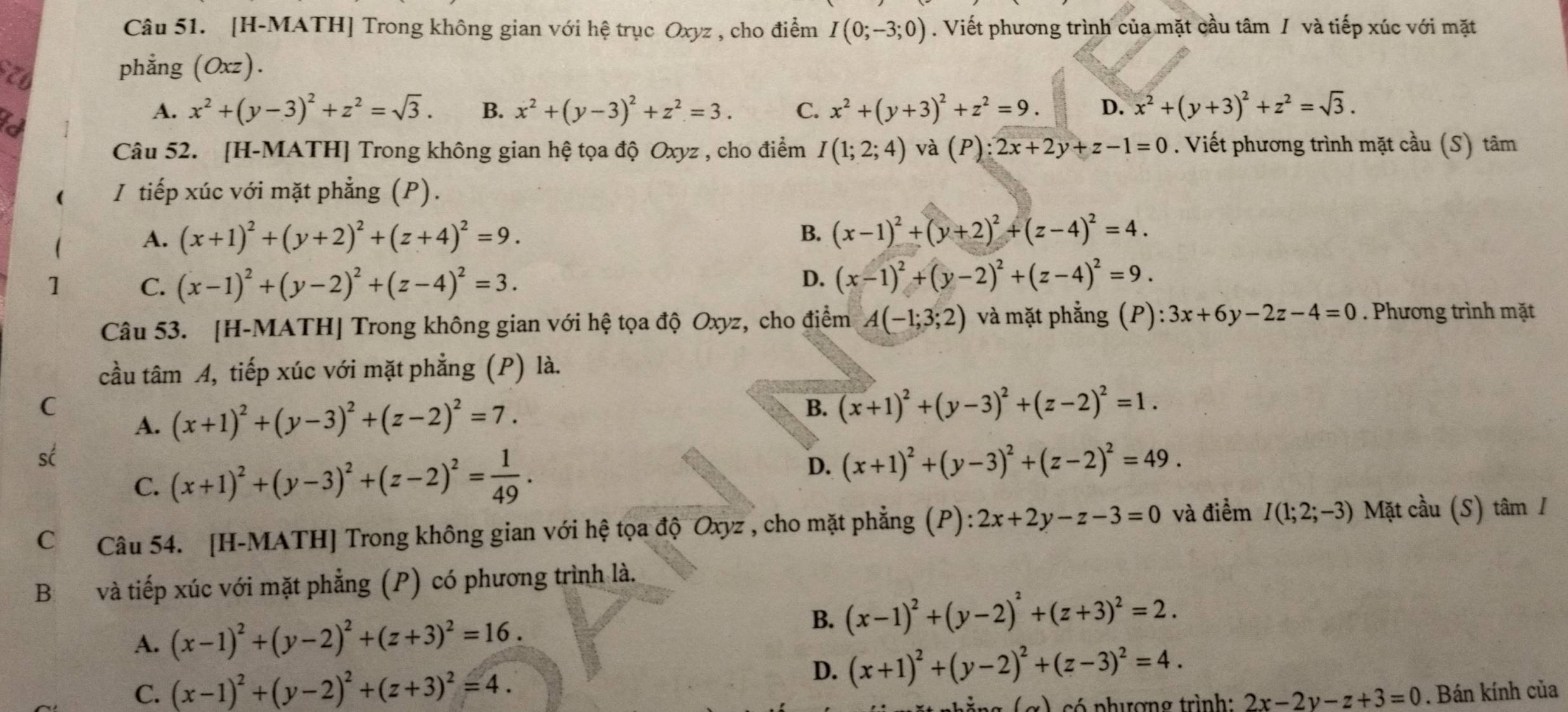 [H-MATH] Trong không gian với hệ trục Oxyz , cho điểm I(0;-3;0). Viết phương trình của mặt cầu tâm / và tiếp xúc với mặt
phẳng (Oxz).
A. x^2+(y-3)^2+z^2=sqrt(3). B. x^2+(y-3)^2+z^2=3. C. x^2+(y+3)^2+z^2=9. D. x^2+(y+3)^2+z^2=sqrt(3).
Câu 52. [H-MATH] Trong không gian hệ tọa độ Oxyz , cho điểm I(1;2;4) và (P):2x+2y+z-1=0. Viết phương trình mặt cầu (S) tâm
( I tiếp xúc với mặt phẳng (P).
A. (x+1)^2+(y+2)^2+(z+4)^2=9. B. (x-1)^2+(y+2)^2+(z-4)^2=4.
1 C. (x-1)^2+(y-2)^2+(z-4)^2=3.
D. (x-1)^2+(y-2)^2+(z-4)^2=9.
Câu 53. [H-MATH] Trong không gian với hệ tọa độ Oxyz, cho điểm A(-1;3;2) và mặt phẳng (P): 3x+6y-2z-4=0. Phương trình mặt
cầu tâm A, tiếp xúc với mặt phẳng (P) là.
C
A. (x+1)^2+(y-3)^2+(z-2)^2=7.
B. (x+1)^2+(y-3)^2+(z-2)^2=1.
sc
C. (x+1)^2+(y-3)^2+(z-2)^2= 1/49 .
D. (x+1)^2+(y-3)^2+(z-2)^2=49.
C Câu 54. [H-MATH] Trong không gian với hệ tọa độ Oxyz , cho mặt phẳng (P):2x+2y-z-3=0 và điểm I(1;2;-3) Mặt cầu (S) tâm /
B và tiếp xúc với mặt phẳng (P) có phương trình là.
A. (x-1)^2+(y-2)^2+(z+3)^2=16.
B. (x-1)^2+(y-2)^2+(z+3)^2=2.
D. (x+1)^2+(y-2)^2+(z-3)^2=4.
C. (x-1)^2+(y-2)^2+(z+3)^2=4.. Bán kính của
eg (α) có phượng trình: 2x-2y-z+3=0