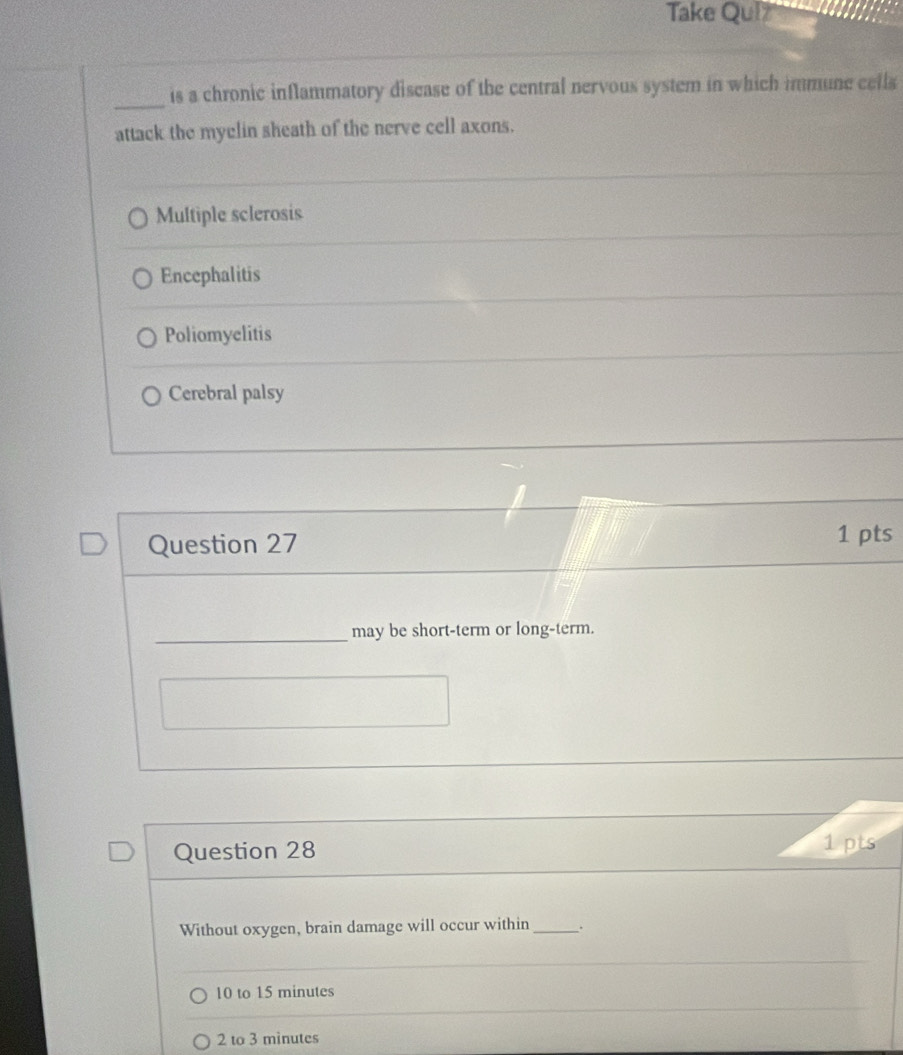 Take Quiz
_is a chronic inflammatory discase of the central nervous system in which immune cells
attack the myelin sheath of the nerve cell axons.
Multiple sclerosis
Encephalitis
Poliomyelitis
Cerebral palsy
Question 27 1 pts
_may be short-term or long-term.
Question 28 1 pts
Without oxygen, brain damage will occur within_ .
10 to 15 minutes
2 to 3 minutes