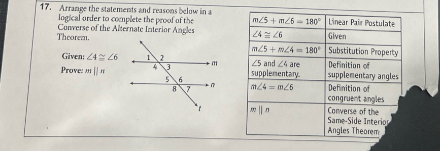 Arrange the statements and reasons below in a Linear Pair Postulate
logical order to complete the proof of the m∠ 5+m∠ 6=180°
Converse of the Alternate Interior Angles
∠ 4≌ ∠ 6
Theorem.Given
m∠ 5+m∠ 4=180° Substitution Property
Given: ∠ 4≌ ∠ 6
Prove: mparallel n ∠ 5 and ∠ 4 are Definition of
supplementary. supplementary angles
m∠ 4=m∠ 6 Definition of
congruent angles
mparallel n
Converse of the
Same-Side Interior
Angles Theorem