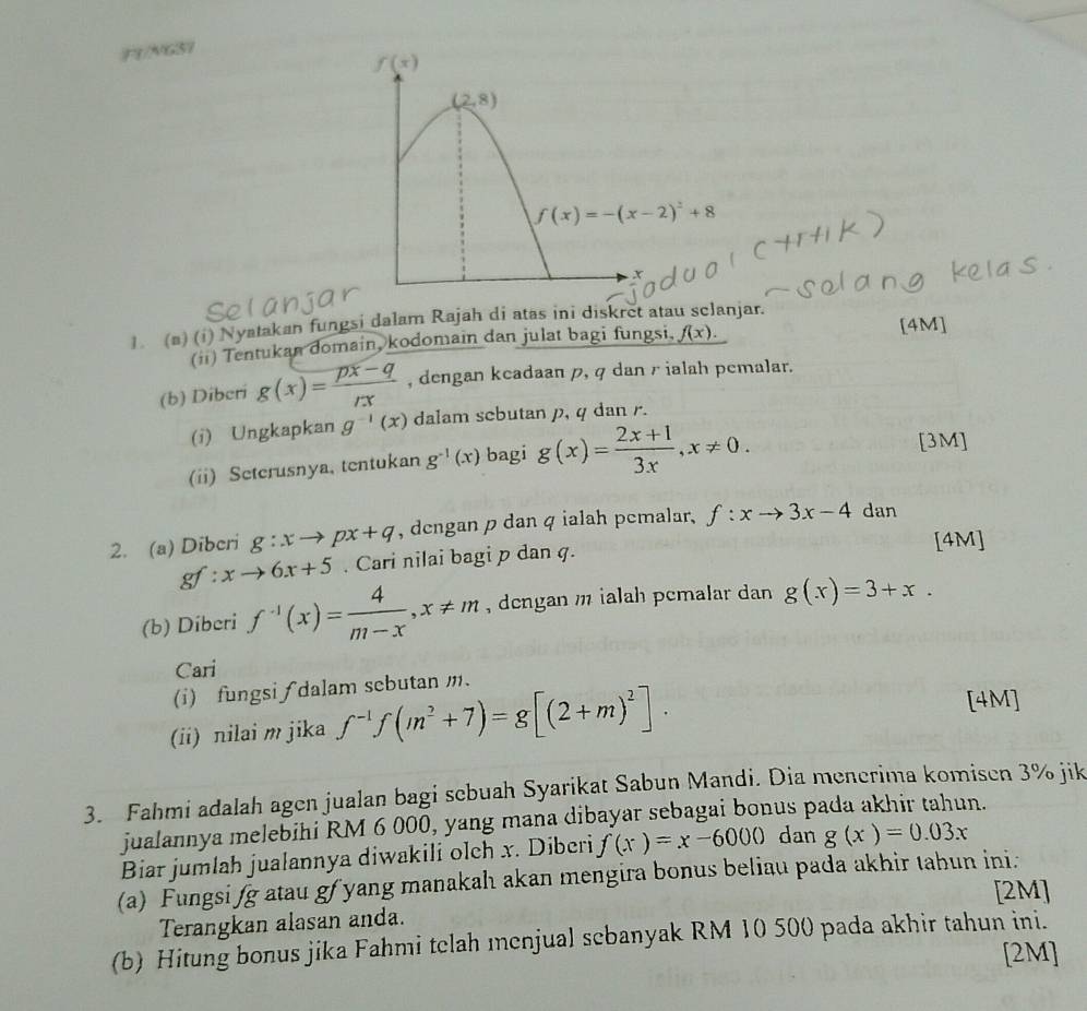 F1/NGS7
1. (#) (i) Nyatakan fungsi dalam Rajah di atas ini diskret atau sclanjar.
(ii) Tentukan domain kodomain dan julat bagi fungsi, f(x).
[4M
(b) Dibcri g(x)= (px-q)/rx  , dengan keadaan p, q dan r ialah pemalar.
(i) Ungkapkan g^(-1)(x) dalam scbutan p, q dan r.
(ii) Seterusnya, tentukan g^(-1)(x) bagi g(x)= (2x+1)/3x ,x!= 0.
[3M]
2. (a) Dibcri g:xto px+q , dengan p dan q ialah pemalar, f:xto 3x-4 dan
gf x to 6x+5. Cari nilai bagi p dan q.
[4M]
(b) Diberi f^(-1)(x)= 4/m-x ,x!= m , dengan m ialah pemalar dan g(x)=3+x.
Cari
(i) fungsi ∫ dalam sebutan m.
(ii) nilai m jika f^(-1)f(m^2+7)=g[(2+m)^2].
[4M]
3. Fahmi adalah agen jualan bagi sebuah Syarikat Sabun Mandi. Dia menerima komisen 3% jik
jualannya melebihi RM 6 000, yang mana dibayar sebagai bonus pada akhir tahun.
Biar jumlah jualannya diwakili olch x. Diberi f(x)=x-6000 dan g(x)=0.03x
(a) Fungsi fg atau gf yang manakah akan mengira bonus beliau pada akhir tahun ini.
[2M]
Terangkan alasan anda.
(b) Hitung bonus jika Fahmi telah menjual sebanyak RM 10 500 pada akhir tahun ini.
[2M]