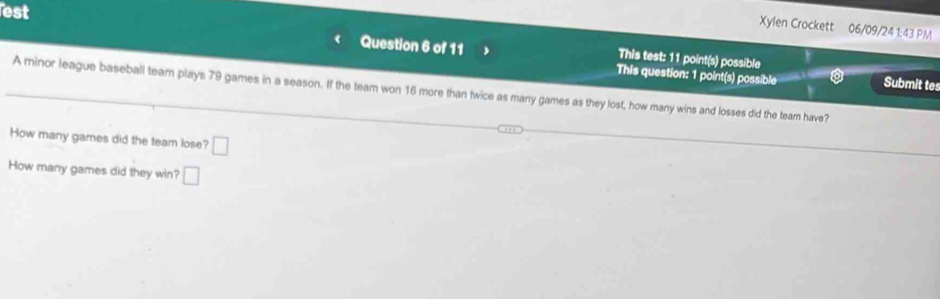 est 
Xylen Crockett 06/09/24 1:43 PM 
This test: 11 point(s) possible 
Question 6 of 11 This question: 1 point(s) possible Submit tes 
A minor league baseball team plays 79 games in a season. If the team won 16 more than twice as many games as they lost, how many wins and losses did the team have? 
How many games did the team lose? □ 
How many games did they win? □