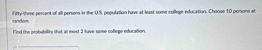 Fifty-three percent of all persons in the U.S. population have at least some college education. Choose 10 persons at 
random. 
Find the probability that at most 2 have some college education.