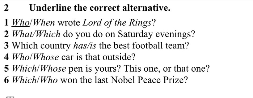 Underline the correct alternative. 
1 Who/When wrote Lord of the Rings? 
2 What/Which do you do on Saturday evenings? 
3 Which country has/is the best football team? 
4 Who/Whose car is that outside? 
5 Which/Whose pen is yours? This one, or that one? 
6 Which/Who won the last Nobel Peace Prize?