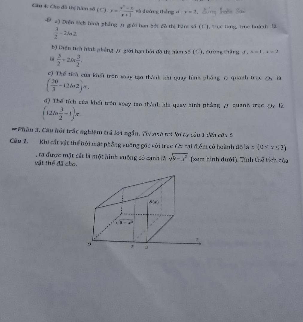 Cho đồ thị hàm sdelta (C ) y= (x^2-x)/x+1  và đường thắng d : y=2
a) Diện tích hình phẳng D giới hạn bởi đồ thị hàm số (C), trục tung, trục hoành là
 3/2 -2ln 2
b) Diện tích hình phẳng H giới hạn bởi đồ thị hàm số ( C , đường thắng d , x=1,x=2
là  5/2 +2ln  3/2 .
c) Thể tích của khối tròn xoay tạo thành khi quay hình phầng D quanh trục Ox là
( 20/3 -12ln 2)π .
d) Thể tích của khối tròn xoay tạo thành khi quay hình phẳng H quanh trục (x là
(12ln  3/2 -1)π .
* Phần 3. Câu hỏi trắc nghiệm trả lời ngắn. Thí sinh trả lời từ câu 1 đến câu 6
Câu 1. Khi cất vật thể bởi mặt phẳng vuông góc với trục Ox tại điểm có hoành độ là x(0≤ x≤ 3)
, ta được mặt cắt là một hình vuông có cạnh là sqrt(9-x^2) (xem hình dưới). Tính thể tích của
vật thể đã cho.