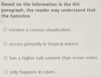 Based on the information in the 6th
paragraph, the reader may understand that
the halocline
creates a curious visualization.
occurs primarily in tropical waters.
has a higher salt content than ocean water.
only happens in caves.