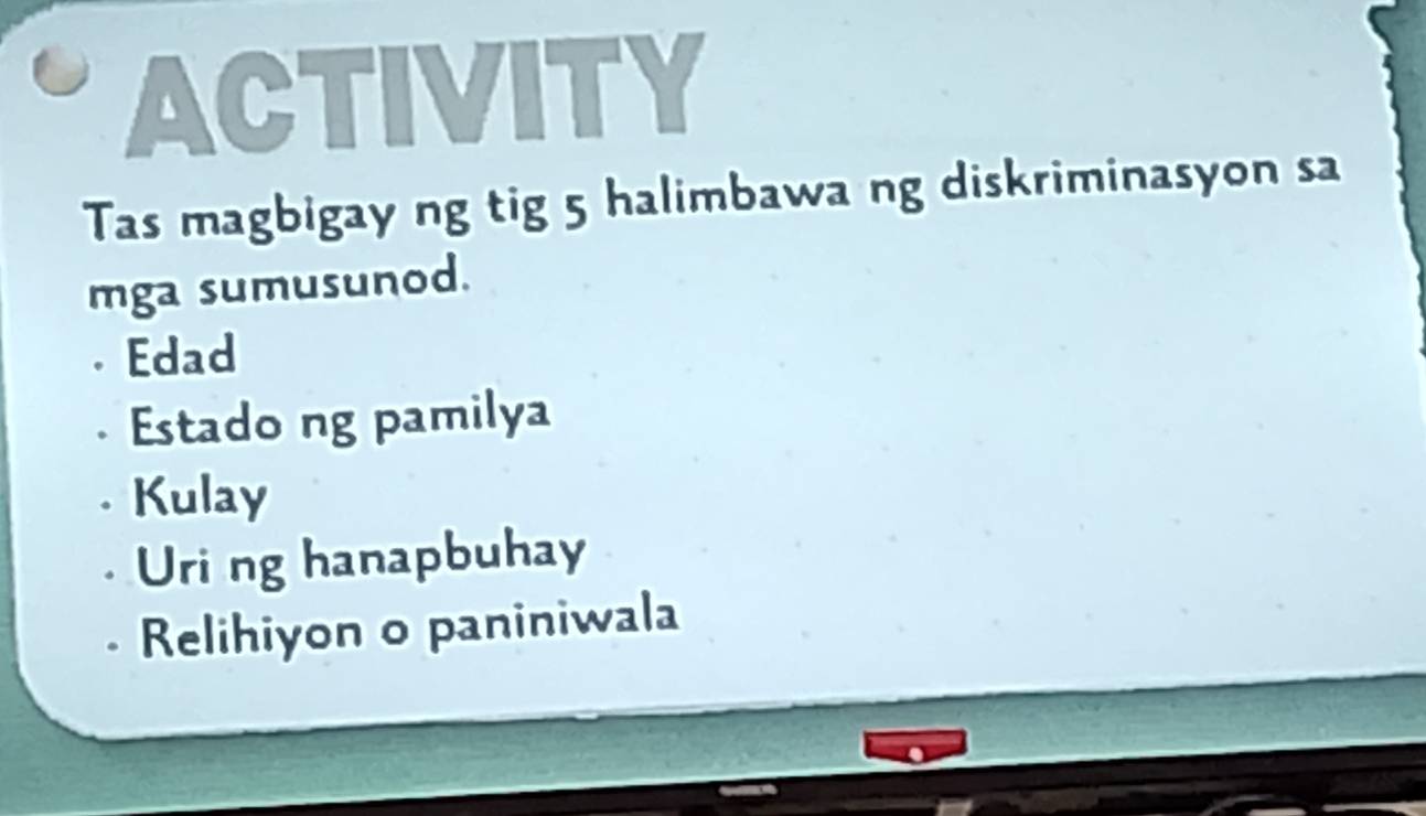 ACTIVITY
Tas magbigay ng tig 5 halimbawa ng diskriminasyon sa
mga sumusunod.
. Edad. Estado ng pamilya
. Kulay
Uri ng hanapbuhay
Relihiyon o paniniwala