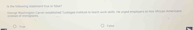 Is the following statement true or false?
George Washington Carver established Tuskegee Institute to teach work skills. He urged employers to hire African Americans
instead of immigrants.
True False