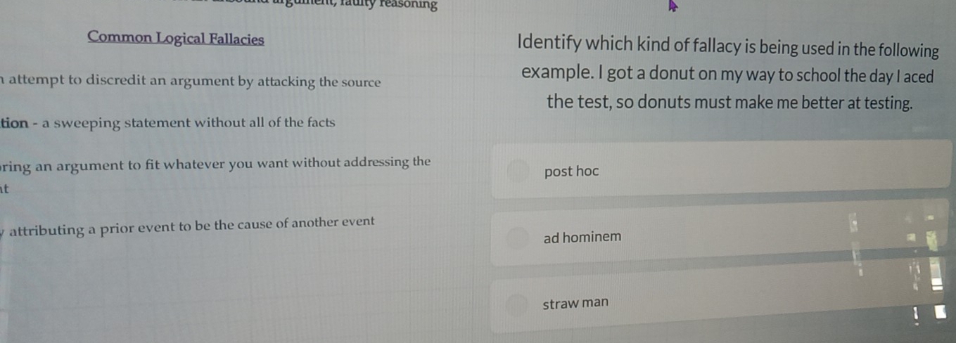 it, fauity reasoning
Common Logical Fallacies Identify which kind of fallacy is being used in the following
h attempt to discredit an argument by attacking the source .
example. I got a donut on my way to school the day I aced
the test, so donuts must make me better at testing.
tion - a sweeping statement without all of the facts 
ring an argument to fit whatever you want without addressing the
t post hoc
attributing a prior event to be the cause of another event
ad hominem
straw man