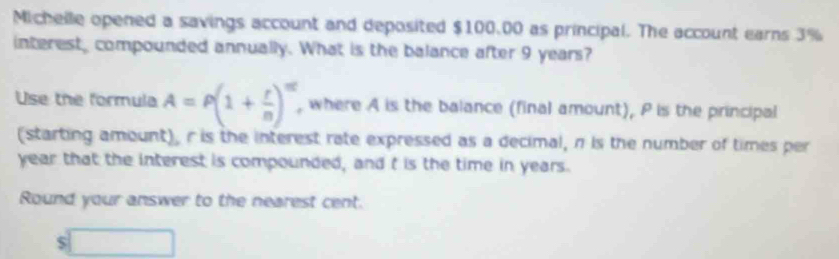 Michelle opened a savings account and deposited $100.00 as principal. The account earns 3%
interest, compounded annually. What is the balance after 9 years? 
Use the formula A=P(1+ r/n )^m , where A is the balance (final amount), P is the principal 
(starting amount), r is the interest rate expressed as a decimal, π is the number of times per
year that the interest is compounded, and t is the time in years. 
Round your answer to the nearest cent.
s□