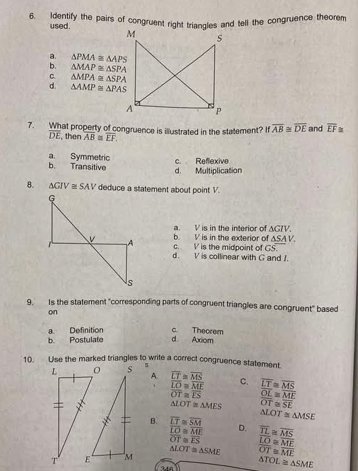 Identify the pairs of congruent right triangles and tell the congruence theorem
used .
a. △ PMA≌ △ APS
b. △ MAP≌ △ SPA
C. △ MPA≌ △ SPA
d. △ AMP≌ △ PAS
7. What property of congruence is illustrated in the statement? If overline AB≌ overline DE and overline EF≌
overline DE , then overline AB≌ overline EF.
a. Symmetric c. Reflexive
b. Transitive d. Multiplication
8. △ GIV≌ SAV deduce a statement about point V.
a. V is in the interior of △ GIV
b. V is in the exterior of △ SA V.
c. V is the midpoint of GS.
d. V is collinear with G and I.
9. Is the statement "corresponding parts of congruent triangles are congruent" based
on
a. Definition c. Theorem
b. Postulate d Axiom
10. Use the marked triangles to write a correct congruence statement.
s
A. overline LT≌ overline MS
overline LO≌ overline ME C. overline LT≌ overline MS
overline OT≌ overline ES overline OL≌ overline ME
△ LOT≌ △ MES overline OT≌ overline SE
△ LOT≌ △ MSE
B. overline LT≌ overline SM D. overline TL≌ overline MS
overline LO≌ overline ME
overline OT≌ overline ES overline LO≌ overline ME
△ LOT≌ △ SME overline OT≌ overline ME
346
△ TOL≌ △ SME