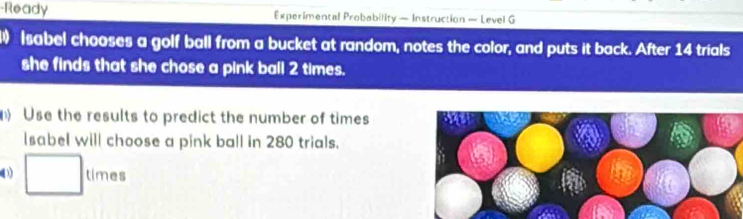 Ready Experimental Probability — Instruction — Level G 
) Isabel chooses a golf ball from a bucket at random, notes the color, and puts it back. After 14 trials 
she finds that she chose a pink ball 2 times. 
Use the results to predict the number of times 
Isabel will choose a pink ball in 280 trials. 
□ times