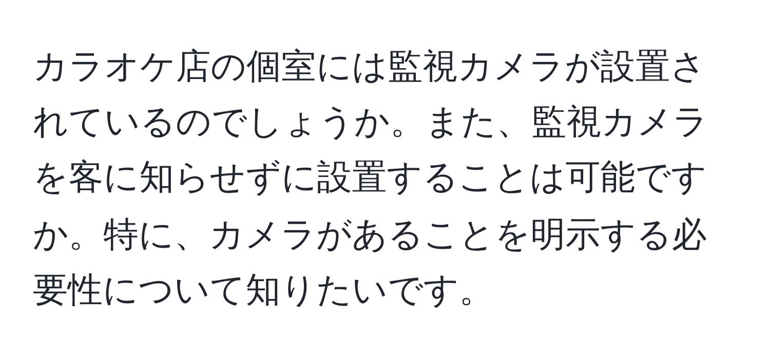 カラオケ店の個室には監視カメラが設置されているのでしょうか。また、監視カメラを客に知らせずに設置することは可能ですか。特に、カメラがあることを明示する必要性について知りたいです。