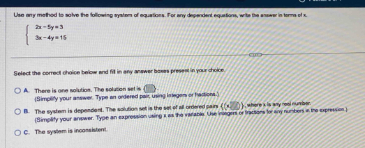 Use any method to solve the following system of equations. For any dependent equations, write the answer in terms of x.
beginarrayl 2x-5y=3 3x-4y=15endarray.
Select the correct choice below and fill in any answer boxes present in your choice.
A. There is one solution. The solution set is
(Simplify your answer. Type an ordered pair, using integers or fractions.)
B. The system is dependent. The solution set is the set of all ordered pairs  (x,0) , where x is any real number.
(Simplify your answer. Type an expression using x as the variable. Use integers or fractions for any numbers in the expression.)
C. The system is inconsistent.