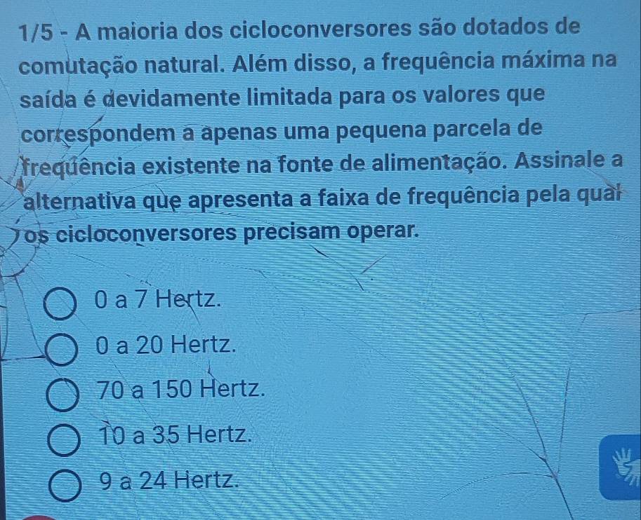 1/5 - A maioria dos cicloconversores são dotados de
comutação natural. Além disso, a frequência máxima na
saída é devidamente limitada para os valores que
correspondem a ápenas uma pequena parcela de
frequência existente na fonte de alimentação. Assinale a
alternativa que apresenta a faixa de frequência pela qual
os cicloconversores precisam operar.
0 a 7 Hertz.
0 a 20 Hertz.
70 a 150 Hertz.
10 a 35 Hertz.
9 a 24 Hertz.