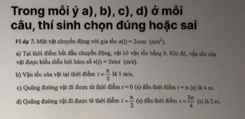 Trong mỗi ya),b),c),d) ở mỗi
câu, thí sinh chọn đúng hoặc sai
Ví dụ 7. Một vật chuyển động với gia tốc a(t)=2cos t(m/s^2). 
a) Tại thời điểm bắt đầu chuyển động, vật có vận tốc bằng 0. Khi đô, vận tốc của
vật được biểu diễn bởi hàm số v(t)=2sin t(m/s).
b) Vận tốc của vật tại thời điểm t= π /2 lA1m/s.
c) Quãng đường vật đi được từ thời điểm t=0 (s) đến thời điểm t=π (s) là 4 m.
d) Quãng đường vật đi được từ thời điểm t= π /2 (s) ễn thời điễm t= 3π /4  (s) là 2 m.