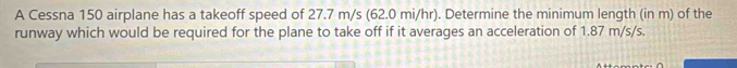 A Cessna 150 airplane has a takeoff speed of 27.7 m/s (62.0 mi/hr). Determine the minimum length (in m) of the 
runway which would be required for the plane to take off if it averages an acceleration of 1.87 m/s/s.