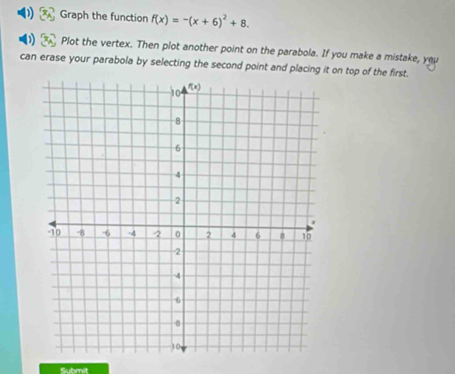 Graph the function f(x)=-(x+6)^2+8.
Plot the vertex. Then plot another point on the parabola. If you make a mistake, you
can erase your parabola by selecting the second point and placing it on top of the first.
Submit