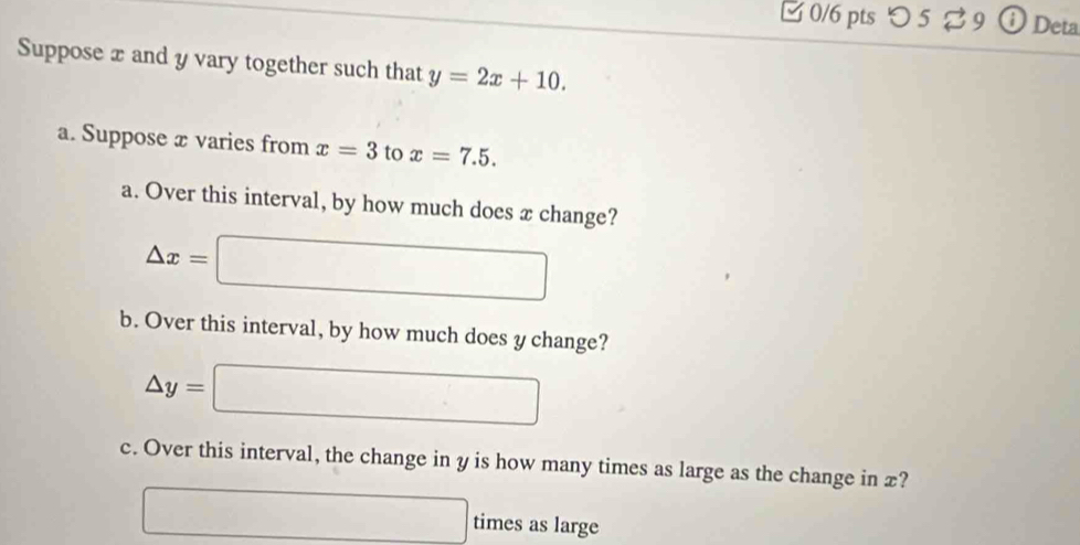 □ 0/6 pts つ 5 ⇄ 9 Deta 
Suppose x and y vary together such that y=2x+10. 
a. Suppose æ varies from x=3 to x=7.5. 
a. Over this interval, by how much does x change?
△ x=□
b. Over this interval, by how much does y change?
△ y=□
c. Over this interval, the change in y is how many times as large as the change in £? 
□ times as large
