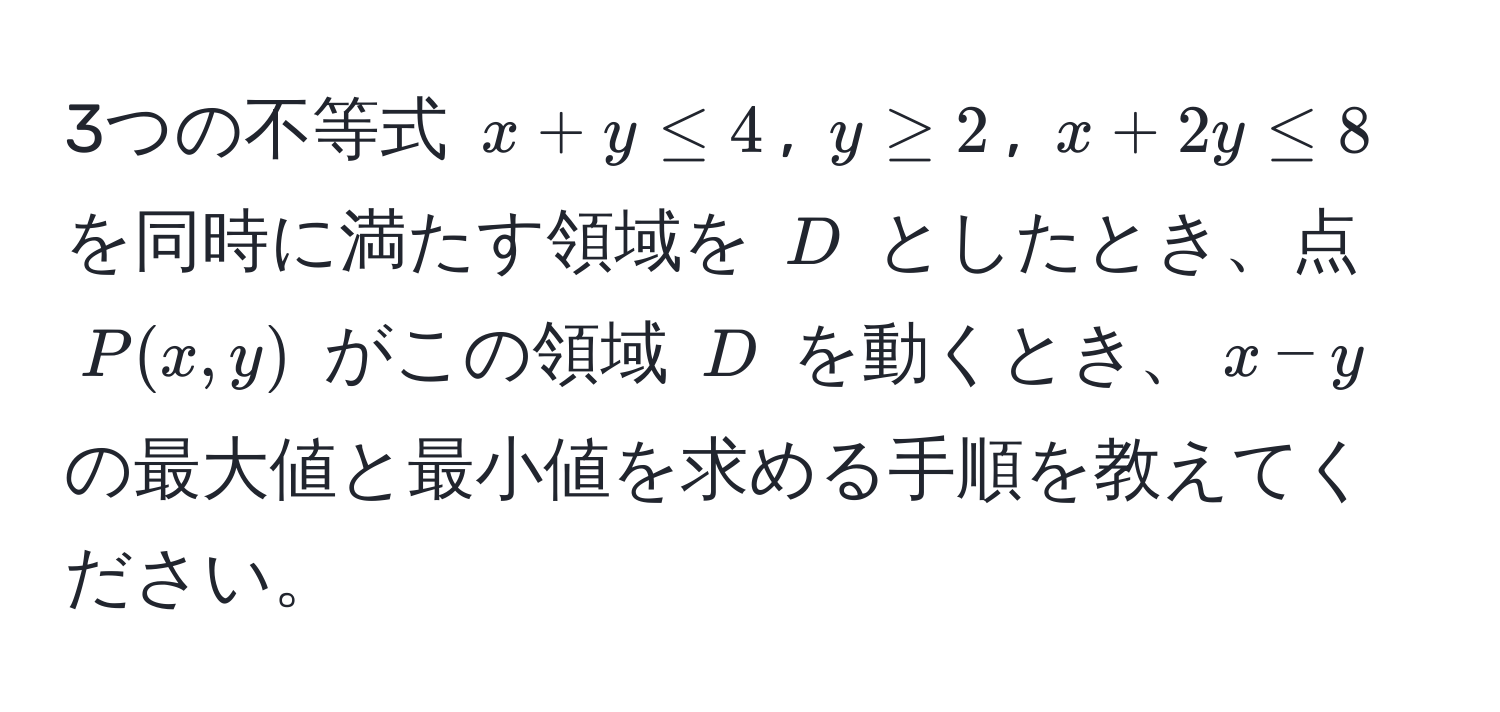 3つの不等式 $x+y ≤ 4$, $y ≥ 2$, $x+2y ≤ 8$ を同時に満たす領域を $D$ としたとき、点 $P(x,y)$ がこの領域 $D$ を動くとき、$x-y$ の最大値と最小値を求める手順を教えてください。