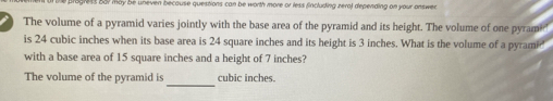 ess bur may be ueven becouse questions can be worth more or less fincluding zeral depending on your onswe 
The volume of a pyramid varies jointly with the base area of the pyramid and its height. The volume of one pyrame' 
is 24 cubic inches when its base area is 24 square inches and its height is 3 inches. What is the volume of a pyramid 
with a base area of 15 square inches and a height of 7 inches? 
_ 
The volume of the pyramid is cubic inches.