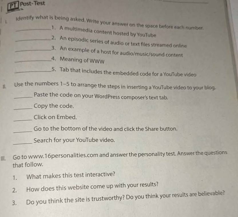 PT Post-Test 
_ 
1 
_Identify what is being asked, Write your answer on the space before each number. 
1. A multimedia content hosted by YouTube 
_2. An episodic series of audio or text files streamed online 
_3. An example of a host for audio/music/sound content 
_4. Meaning of WWW 
_5. Tab that includes the embedded code for a YouTube video 
II. Use the numbers 1-5 to arrange the steps in inserting a YouTube video to your blog. 
_Paste the code on your WordPress composer's text tab. 
_Copy the code. 
_ 
Click on Embed. 
_ 
Go to the bottom of the video and click the Share button. 
_ 
Search for your YouTube video. 
III. Go to www.16personalities.com and answer the personality test. Answer the questions 
that follow. 
1. What makes this test interactive? 
2. How does this website come up with your results? 
3. Do you think the site is trustworthy? Do you think your results are believable?