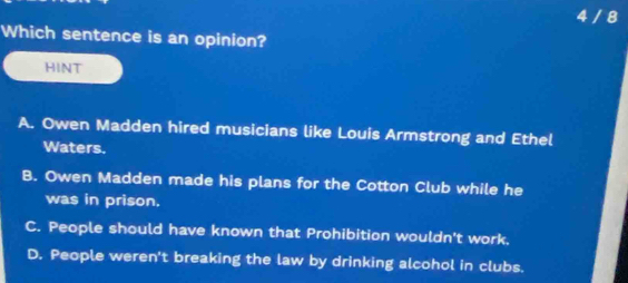 4 / 8
Which sentence is an opinion?
HINT
A. Owen Madden hired musicians like Louis Armstrong and Ethel
Waters.
B. Owen Madden made his plans for the Cotton Club while he
was in prison.
C. People should have known that Prohibition wouldn't work.
D. People weren't breaking the law by drinking alcohol in clubs.