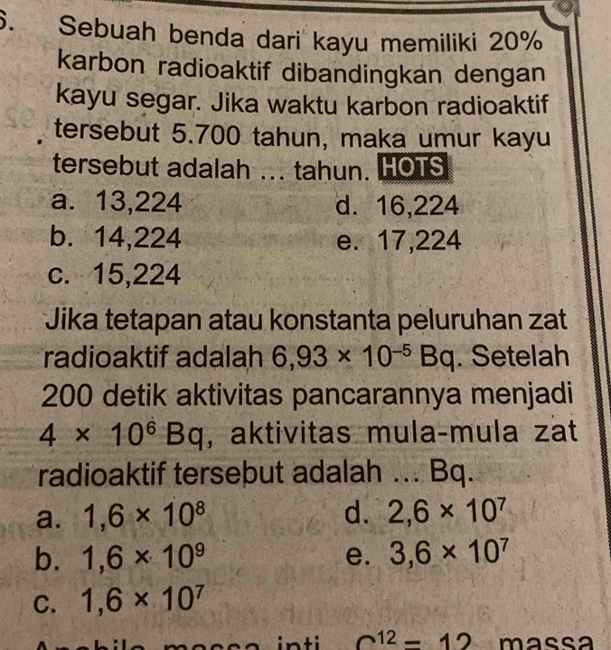 Sebuah benda dari kayu memiliki 20%
karbon radioaktif dibandingkan dengan
kayu segar. Jika waktu karbon radioaktif
tersebut 5.700 tahun, maka umur kayu
tersebut adalah ... tahun. HOTS
a. 13,224 d. 16,224
b. 14,224 e. 17,224
c. 15,224
Jika tetapan atau konstanta peluruhan zat
radioaktif adalah 6,93* 10^(-5)Bq. Setelah
200 detik aktivitas pancarannya menjadi
4* 10^6Bq , aktivitas mula-mula zat
radioaktif tersebut adalah ... Bq.
a. 1,6* 10^8 d. 2,6* 10^7
b. 1,6* 10^9 e. 3,6* 10^7
C. 1,6* 10^7
inti c^(12)=12 massa