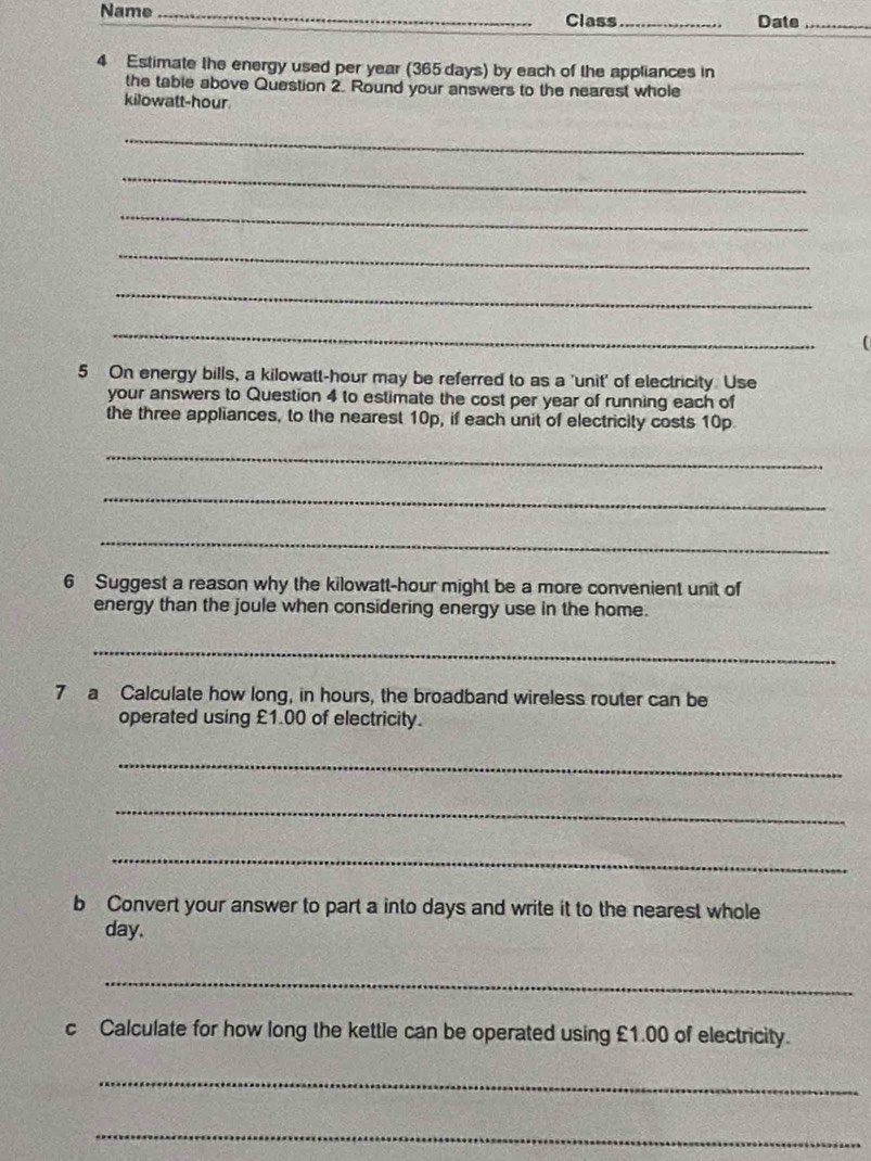 Name _Class _Date_ 
4 Estimate the energy used per year (365 days) by each of the appliances in 
the table above Question 2. Round your answers to the nearest whole 
kilowatt-hour 
_ 
_ 
_ 
_ 
_ 
_ 
5 On energy bills, a kilowatt-hour may be referred to as a 'unit' of electricity. Use 
your answers to Question 4 to estimate the cost per year of running each of 
the three appliances, to the nearest 10p, if each unit of electricity costs 10p. 
_ 
_ 
_ 
6 Suggest a reason why the kilowatt-hour might be a more convenient unit of 
energy than the joule when considering energy use in the home. 
_ 
7 a Calculate how long, in hours, the broadband wireless router can be 
operated using £1.00 of electricity. 
_ 
_ 
_ 
b Convert your answer to part a into days and write it to the nearest whole
day. 
_ 
c Calculate for how long the kettle can be operated using £1.00 of electricity. 
_ 
_