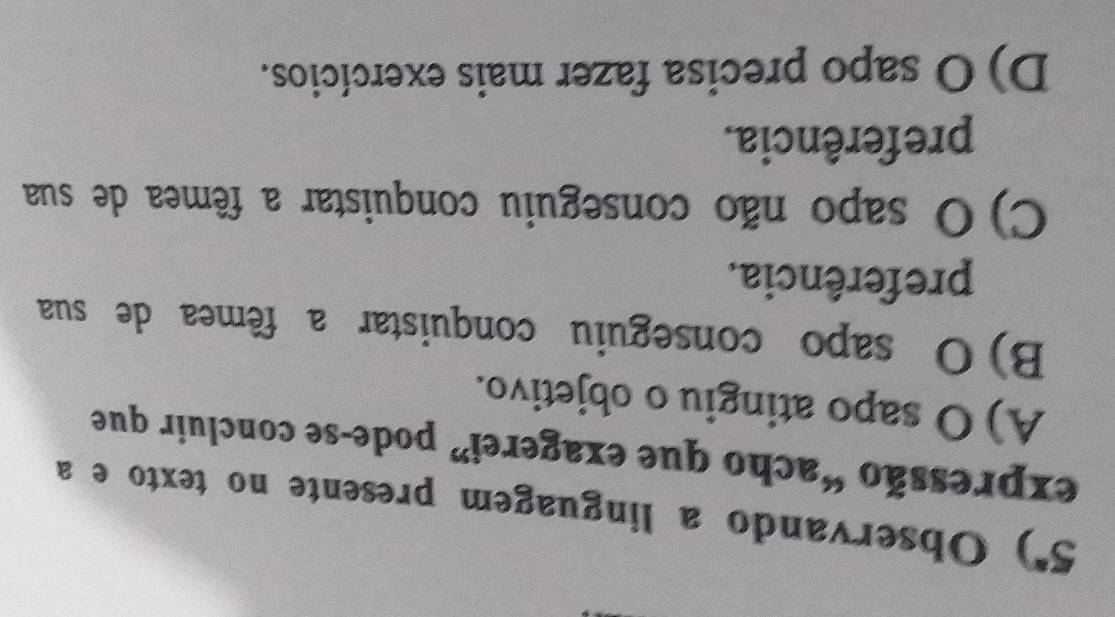 a 3 *) Observando a linguagem presente no texto e a
expressão “acho que exagerei” pode-se concluir que
A) O sapo atingiu o objetivo.
B) O sapo conseguiu conquistar a fêmea de sua
preferência.
C) O sapo não conseguiu conquistar a fêmea de sua
preferência.
D) O sapo precisa fazer mais exercícios.