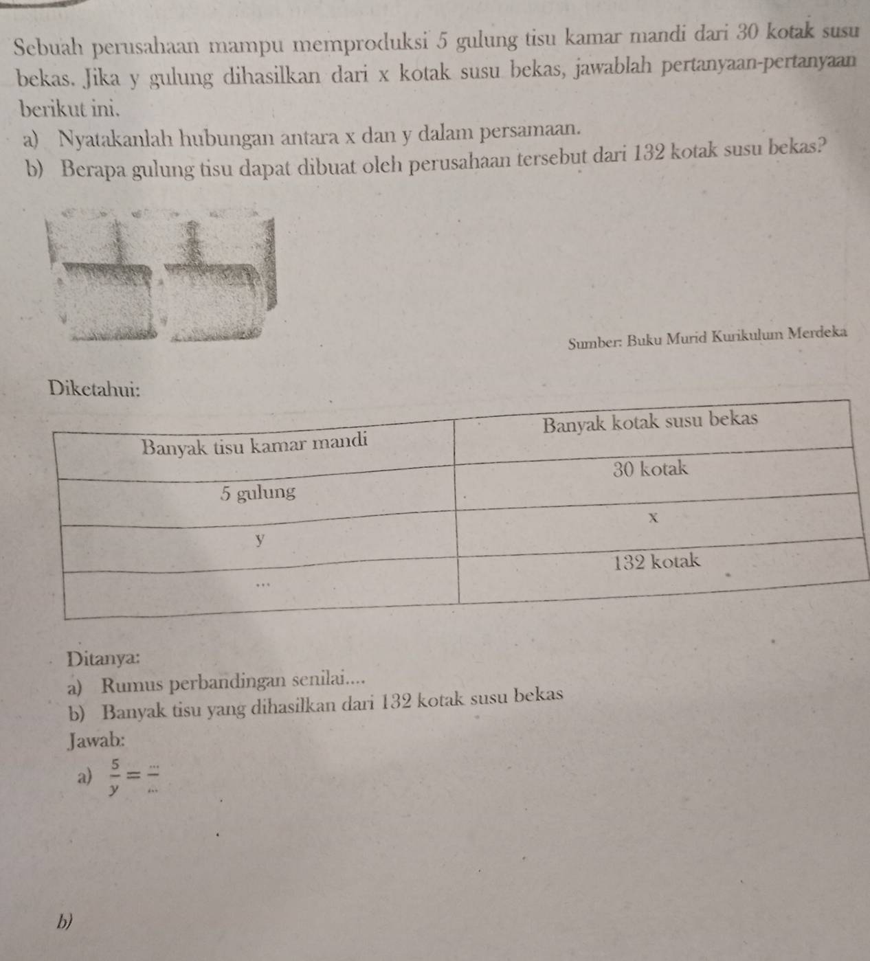 Sebuah perusahaan mampu memproduksi 5 gulung tisu kamar mandi dari 30 kotak susu 
bekas. Jika y gulung dihasilkan dari x kotak susu bekas, jawablah pertanyaan-pertanyaan 
berikut ini. 
a) Nyatakanlah hubungan antara x dan y dalam persamaan. 
b) Berapa gulung tisu dapat dibuat oleh perusahaan tersebut dari 132 kotak susu bekas? 
Sumber: Buku Murid Kurikulum Merdeka 
Ditanya: 
a) Rumus perbandingan senilai.... 
b) Banyak tisu yang dihasilkan dari 132 kotak susu bekas 
Jawab: 
a)  5/y = - 
b)