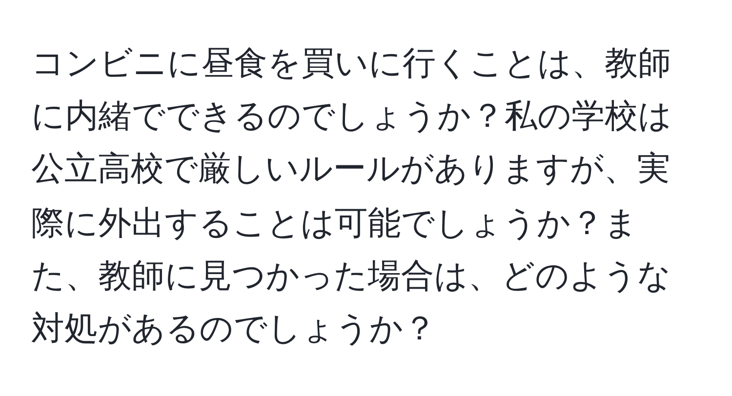コンビニに昼食を買いに行くことは、教師に内緒でできるのでしょうか？私の学校は公立高校で厳しいルールがありますが、実際に外出することは可能でしょうか？また、教師に見つかった場合は、どのような対処があるのでしょうか？