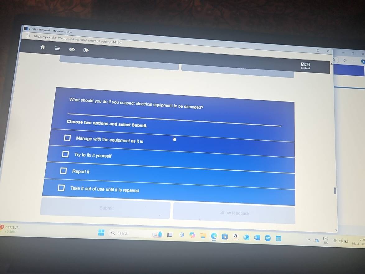 e-LfH - Personal - Microsoft Edge
https://portal.e-lfh.org.uk/LearningContent/Launch/544160
NHS
What should you do if you suspect electrical equipment to be damaged?
Choose two options and select Submit.
Manage with the equipment as it is
Try to fix it yourself
Report it
Take it out of use until it is repaired
Submit Show feedback
GBP/EUR
+0.30%
Search
21(
08/11/202