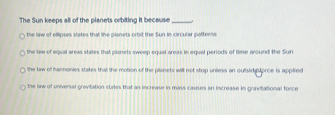 The Sun keeps all of the planets orbiting it because _.
the law of ellipses states that the planets orbit the Sun in circular patterns
the law of equal areas states that planets sweep equal areas in equal periods of time around the Sun
the law of harmonies states that the motion of the planets will not stop unless an outsid orce is applied
the law of universal gravitation states that an increase in mass causes an increase in gravitational force