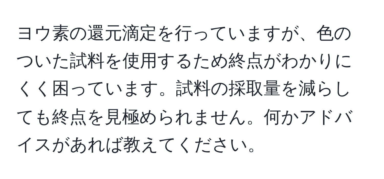 ヨウ素の還元滴定を行っていますが、色のついた試料を使用するため終点がわかりにくく困っています。試料の採取量を減らしても終点を見極められません。何かアドバイスがあれば教えてください。