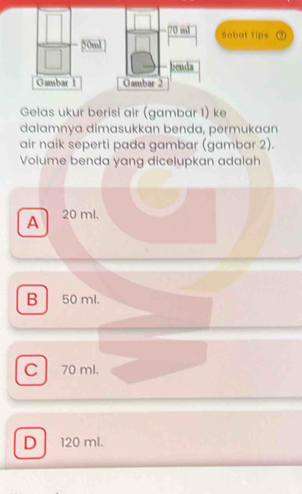 m1 Sobat Tips
50ml
benda
Gambar 1 Gambar 2
Gelas ukur berisi air (gambar 1) ke
dalamnya dimasukkan benda, permukaan
air naik seperti pada gambar (gambar 2).
Volume benda yang dicelupkan adalah
A 20 ml.
B 50 ml.
C 70 ml.
D 120 ml.