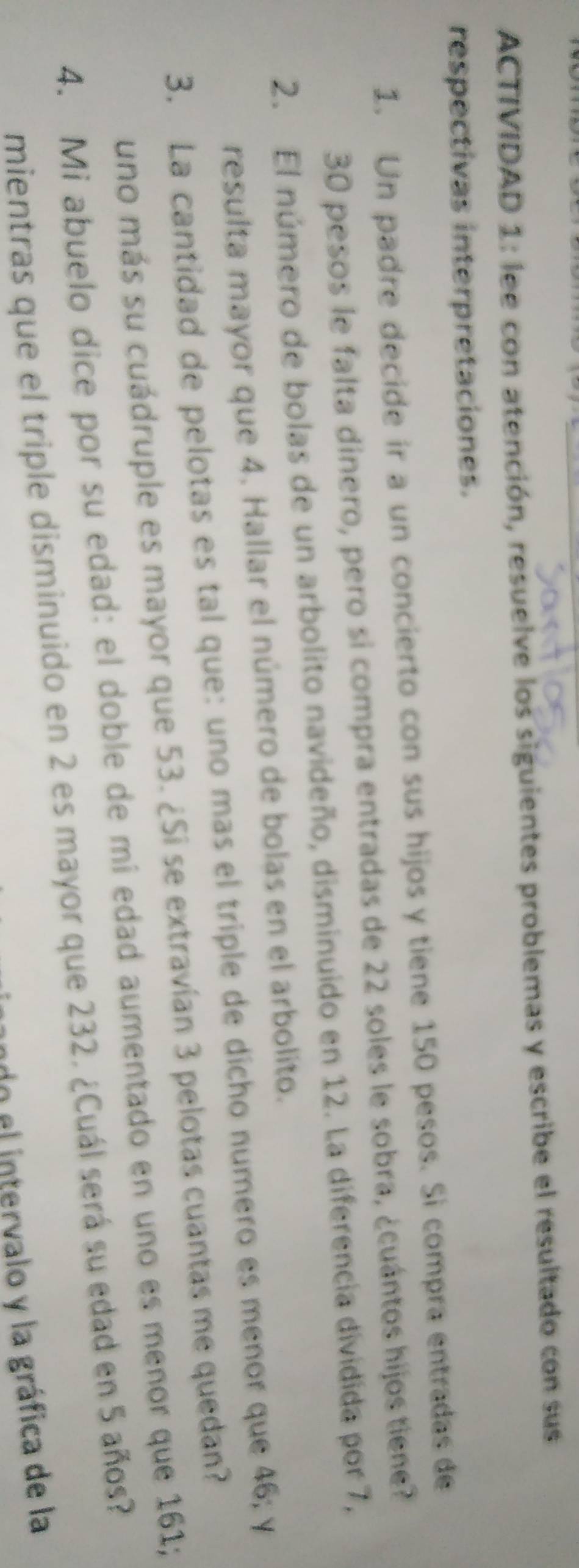 ACTIVIDAD 1: lee con atención, resuelve los siguientes problemas y escribe el resultado con sus 
respectivas interpretaciones. 
1. Un padre decide ir a un concierto con sus hijos y tiene 150 pesos. Si compra entradas de
30 pesos le falta dinero, pero si compra entradas de 22 soles le sobra, ¿cuántos hijos tiene? 
2. El número de bolas de un arbolito navideño, disminuido en 12. La diferencia dividida por 7, 
resulta mayor que 4. Hallar el número de bolas en el arbolito. 
3. La cantidad de pelotas es tal que: uno mas el triple de dícho numero es menor que 46; y 
uno más su cuádruple es mayor que 53. ¿Si se extravían 3 pelotas cuantas me quedan? 
4. Mi abuelo dice por su edad: el doble de mi edad aumentado en uno es menor que 161; 
mientras que el triple disminuido en 2 es mayor que 232. ¿Cuál será su edad en 5 años? 
do el intervalo y la gráfica de la