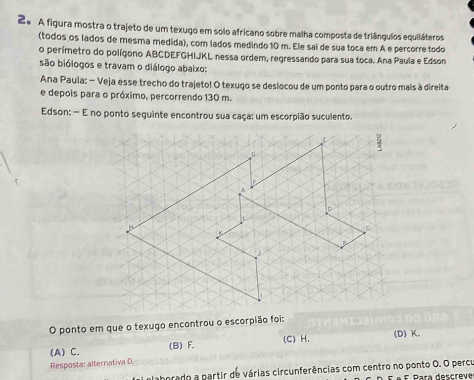 2º A figura mostra o trajeto de um texugo em solo africano sobre malha composta de triângulos equiláteros
(todos os lados de mesma medida), com lados medindo 10 m. Ele sai de sua toca em A e percorre todo
o perímetro do polígono ABCDEFGHIJKL nessa ordem, regressando para sua toca. Ana Paula e Edson
são biólogos e travam o diálogo abaixo:
Ana Paula: − Veja esse trecho do trajeto! O texugo se deslocou de um ponto para o outro mais à direita
e depois para o próximo, percorrendo 130 m.
Edson: - E no ponto seguinte encontrou sua caça: um escorpião suculento.
O ponto em que o texugo encontrou o escorpião foi:
(A) C. (B) F. (C) H. (D) K.
Resposta: alternativa D.
laborado a partir de várias circunferências com centro no ponto O. O percu
º F Para descreve