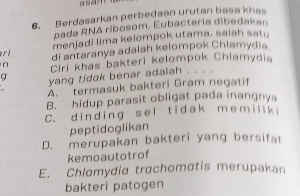 asam
6. Berdasarkan perbedaan urutan basa khas
pada RNA ribosom, Eubactería dibedakan
menjadi lima kelompok utama, salah satu
ri
di antaranya adalah kelompok Chlamydia.
n
Ciri khas bakteri kelompok Chlamydia
g
yang tidak benar adalah . . . .
A. termasuk bakteri Gram negatif
B. hidup parasit obligat pada inangnys
C. d inding sel tidak m em ilik i
peptidoglikan
D. merupakan bakteri yang bersifat
kemoautotrof
E. Chlamydia trachomatis merupakan
bakteri patogen