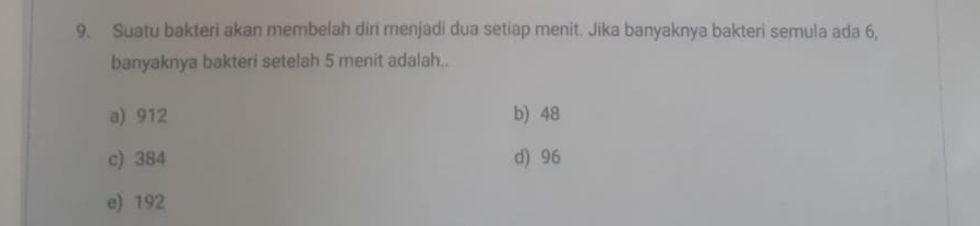 Suatu bakteri akan membelah diri menjadi dua setiap menit. Jika banyaknya bakteri semula ada 6,
banyaknya bakteri setelah 5 menit adalah..
a) 912 b) 48
c) 384 d) 96
e) 192