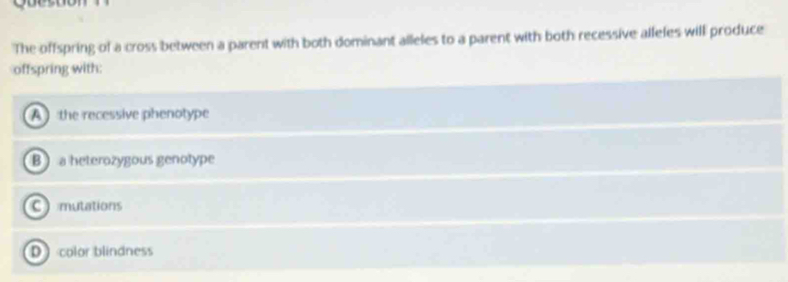 The offspring of a cross between a parent with both dominant alleles to a parent with both recessive alleles will produce
offspring with:
A the recessive phenotype
B a heterozygous genotype
Cmutations
D color blindness