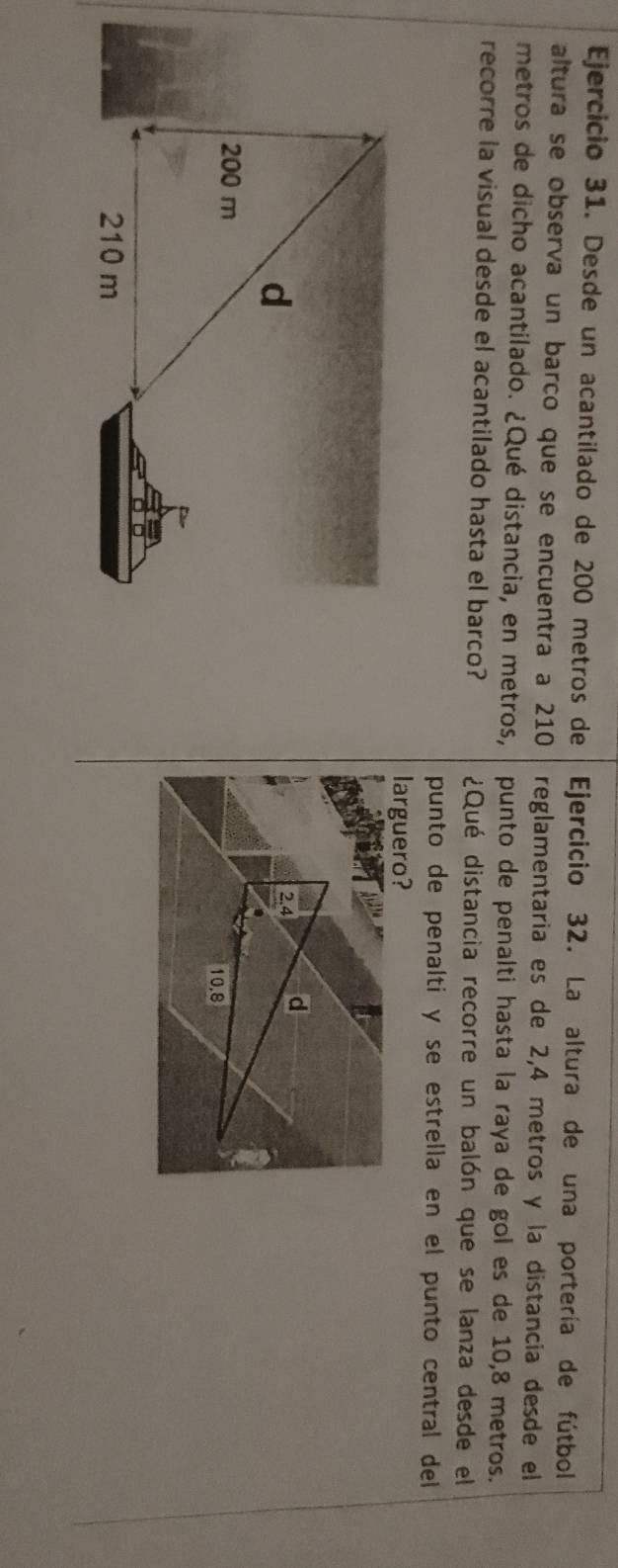 Desde un acantilado de 200 metros de Ejercicio 32. La altura de una portería de fútbol 
altura se observa un barco que se encuentra a 210 reglamentaria es de 2,4 metros y la distancia desde el 
metros de dicho acantilado. ¿Qué distancia, en metros, punto de penalti hasta la raya de gol es de 10,8 metros. 
recorre la visual desde el acantilado hasta el barco? ¿Qué distancia recorre un balón que se lanza desde el 
punto de penalti y se estrella en el punto central del 
larguero?
2.4 d
10,8