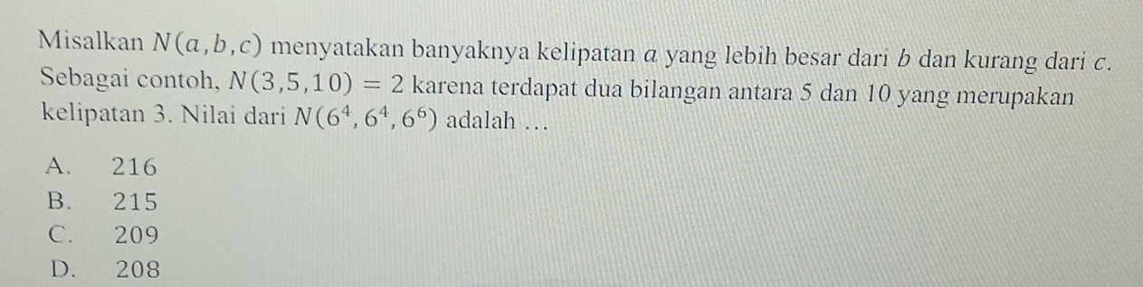 Misalkan N(a,b,c) menyatakan banyaknya kelipatan α yang lebih besar dari b dan kurang dari c.
Sebagai contoh, N(3,5,10)=2 karena terdapat dua bilangan antara 5 dan 10 yang merupakan
kelipatan 3. Nilai dari N(6^4,6^4,6^6) adalah …
A. 216
B. 215
C. 209
D. 208