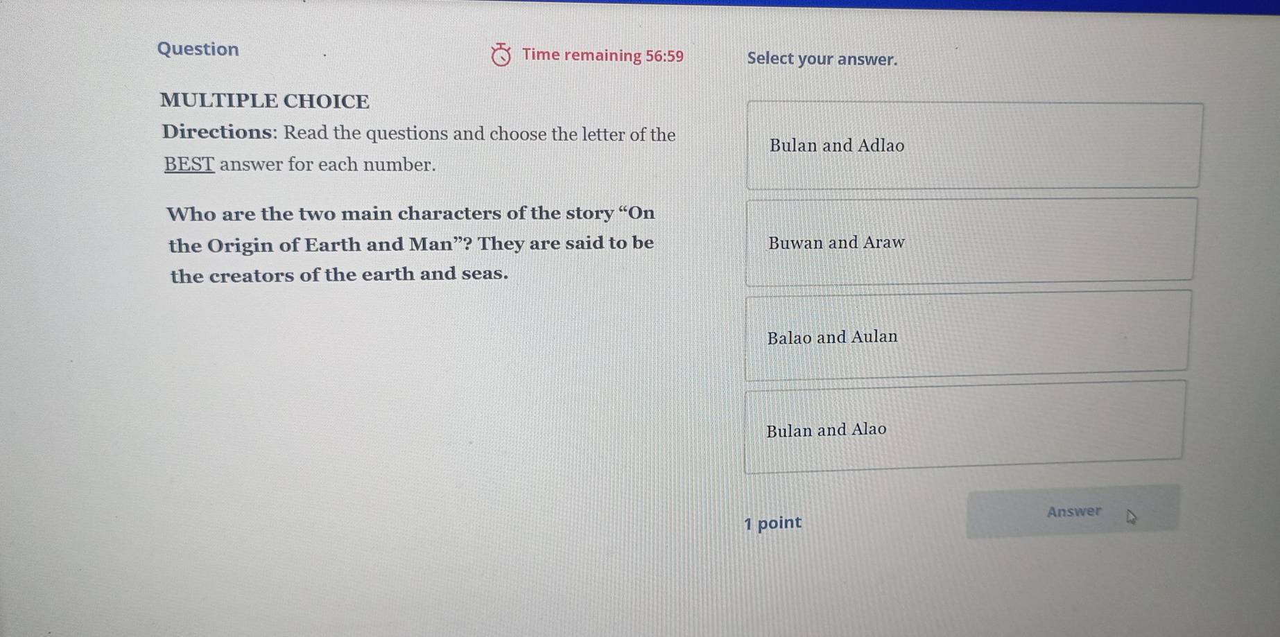 Question Time remaining 56:59 Select your answer.
MULTIPLE CHOICE
Directions: Read the questions and choose the letter of the
Bulan and Adlao
BEST answer for each number.
Who are the two main characters of the story “On
the Origin of Earth and Man”? They are said to be Buwan and Araw
the creators of the earth and seas.
Balao and Aulan
Bulan and Alao
Answer
1 point