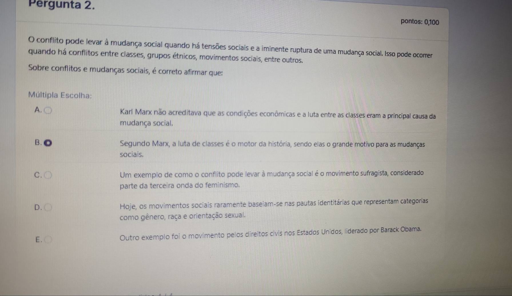 Pergunta 2.
pontos: 0, 100
O conflito pode levar à mudança social quando há tensões sociais e a iminente ruptura de uma mudança social. Isso pode ocorrer
quando há conflitos entre classes, grupos étnicos, movimentos sociais, entre outros.
Sobre conflitos e mudanças sociais, é correto afirmar que:
Múltipla Escolha:
A.
Karl Marx não acreditava que as condições econômicas e a luta entre as classes eram a principal causa da
mudança social.
B. Segundo Marx, a luta de classes é o motor da história, sendo elas o grande motivo para as mudanças
sociais.
C. ○ Um exemplo de como o conflito pode levar à mudança social é o movimento sufragista, considerado
parte da terceira onda do feminismo.
D. 〇 Hoje, os movimentos sociais raramente baseiam-se nas pautas identitárias que representam categorias
como gênero, raça e orientação sexual.
E. ①) Outro exemplo foi o movimento pelos direitos civis nos Estados Unidos, liderado por Barack Obama.