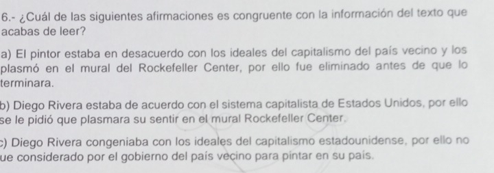 6.- ¿Cuál de las siguientes afirmaciones es congruente con la información del texto que
acabas de leer?
a) El pintor estaba en desacuerdo con los ideales del capitalismo del país vecino y los
plasmó en el mural del Rockefeller Center, por ello fue eliminado antes de que lo
terminara.
b) Diego Rivera estaba de acuerdo con el sistema capitalista de Estados Unidos, por ello
se le pidió que plasmara su sentir en el mural Rockefeller Center.
c) Diego Rivera congeniaba con los ideales del capitalismo estadounidense, por ello no
fue considerado por el gobierno del país vecino para pintar en su país.