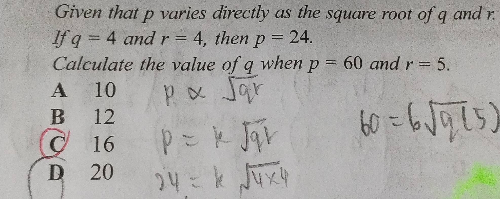 Given that p varies directly as the square root of q and r.
If q=4 and r=4 , then p=24. 
Calculate the value of q when p=60 and r=5.
A 10
B₹ 12
C 16
D 20