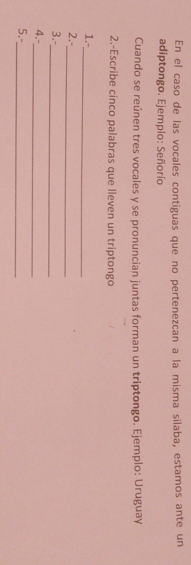 En el caso de las vocales contiguas que no pertenezcan a la misma silaba, estamos ante un 
adiptongo. Ejemplo: Señorío 
Cuando se reúnen tres vocales y se pronuncian juntas forman un triptongo. Ejemplo: Uruguay 
2.-Escribe cinco palabras que lleven un triptongo 
_ 
1.- 
2.-_ 
_ 
3.- 
4.-_ 
5.-_