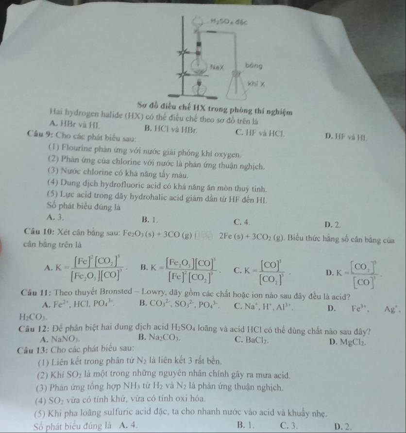 Sơ đồ điều chế HX trong phòng thí nghiệm
Hai hydrogen halide (HX) có thể điều chế theo sơ đồ trên là
A. HBr và Hl. B. HCl và HBr. C. HF và HCl. D. HF và H
Câu 9: Cho các phát biểu sau:
(1) Flourine phản ứng với nước giải phóng khí oxygen.
(2) Phân ứng của chlorine với nước là phân ứng thuận nghịch.
(3) Nước chlorine có khá năng tấy màu.
(4) Dung dịch hydrofluoric acíd có khá năng ăn mòn thuý tinh.
(5) Lực acid trong dãy hydrohalic acid giàm dẫn từ HF đến HL
Số phát biểu đúng là
A. 3. B. 1 C. 4
D. 2.
Câu 10: Xét cân bằng sau: Fe_2O_3(s)+3CO(g) 2Fe(s)+3CO_2(g).  Biểu thức hằng số cân bằng của
cần bằng trên là
A. K=frac [Fe]^2[CO_2]^3[Fe_2O_3][CO]^3. B. K=frac [Fe_2O_3][CO]^3[Fe]^2[CO_2]^3. C. K=frac [CO]^3[CO_2]^3. D. K=frac [CO_2]^3[CO]^3.
Cầu 11: Theo thuyết Bronsted - Lowry, dãy gồm các chất hoặc ion nào sau đây đều là acid?
A. Fe^(2+),HCl,PO_4^((3-). B. CO_3^(2-),SO_3^(2-),PO_4^(3-). C. Na^+),H^+,Al^(3+). D. Fe^(3+),Ag^+,
H_2CO_3.
Câu 12: Để phân biệt hai dung dịch acid H_2SO_4 loãng và acid HCl có thế dùng chất nào sau đây?
B. Na_2CO_3.
A. NaNO_3. C. BaCl_2.
D.
Câu 13: Cho các phát biểu sau: MgCl_2.
(1) Liên kết trong phân tử N_2 là liên kết 3 rắt bền.
(2) Khí SO_2 là một trong những nguyên nhân chính gây ra mưa acid.
(3) Phản ứng tổng hợp NHị từ H_2 và N_2 là phản ứng thuận nghịch.
(4) SO_2 vừa có tỉnh khữ, vừa có tính oxi hóa.
(5) Khi pha loãng sulfuric acid đặc, ta cho nhanh nước vào acid và khuẩy nhẹ.
Số phát biểu đúng là A. 4. B. 1. C. 3. D. 2.