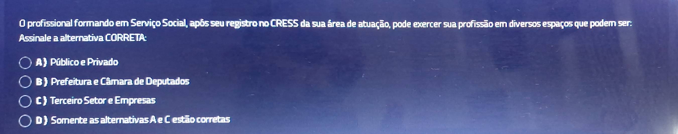 profissional formando em Serviço Social, apôs seu registro no CRESS da sua área de atuação, pode exercer sua profissão em diversos espaços que podem ser:
Assinale a alternativa CORRETA:
A) Público e Privado
B ) Prefeitura e Câmara de Deputados
C ) Terceiro Setor e Empresas
D ) Somente as alternativas A e C estão corretas