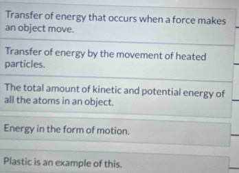 Transfer of energy that occurs when a force makes 
an object move. 
Transfer of energy by the movement of heated 
particles. 
The total amount of kinetic and potential energy of 
all the atoms in an object. 
Energy in the form of motion. 
Plastic is an example of this.